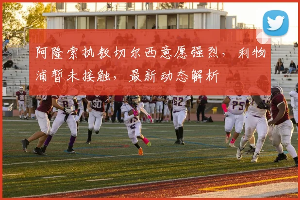 阿隆索执教切尔西意愿强烈，利物浦暂未接触，最新动态解析