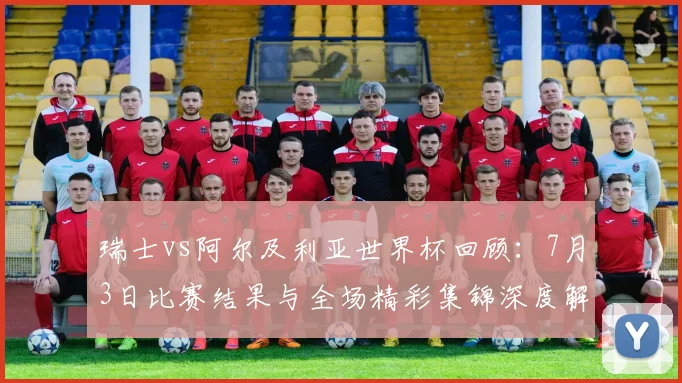 瑞士vs阿尔及利亚世界杯回顾：7月3日比赛结果与全场精彩集锦深度解析