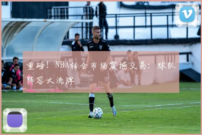 重磅!NBA转会市场震撼交易:球队阵容大洗牌