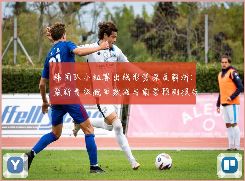 韩国队小组赛出线形势深度解析：最新晋级概率数据与前景预测报告