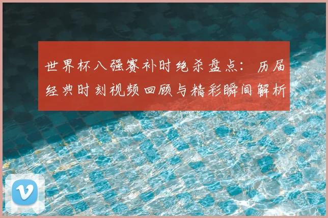 世界杯八强赛补时绝杀盘点:历届经典时刻视频回顾与精彩瞬间解析
