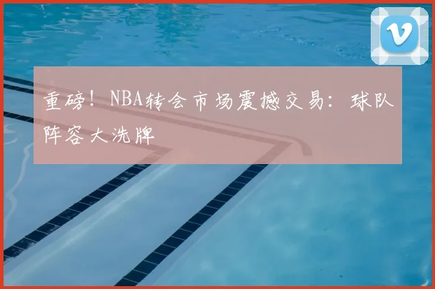 重磅！NBA转会市场震撼交易：球队阵容大洗牌