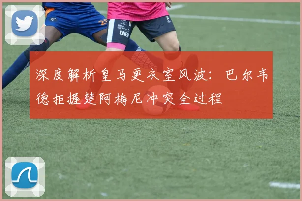 深度解析皇马更衣室风波:巴尔韦德拒握楚阿梅尼冲突全过程