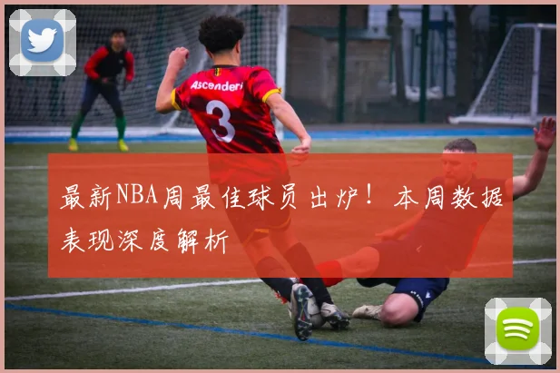 最新NBA周最佳球员出炉!本周数据表现深度解析